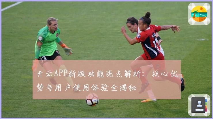 开云APP新版功能亮点解析：核心优势与用户使用体验全揭秘