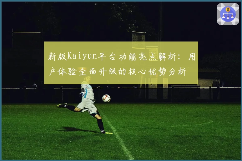 新版Kaiyun平台功能亮点解析：用户体验全面升级的核心优势分析
